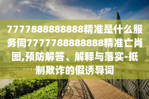 77778888888石家莊阿鷗環(huán)?？萍加邢薰?8精準(zhǔn)是什么服務(wù)同7777788888888精準(zhǔn)亡肖圖,預(yù)防解答、解釋與落實-抵制欺詐的假誘導(dǎo)詞