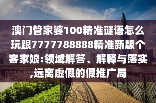 石家莊阿鷗環(huán)?？萍加邢薰景拈T管家婆100精準(zhǔn)謎語怎么玩跟7777788888精準(zhǔn)新版?zhèn)€客家娘:領(lǐng)域解答、解釋與落實,遠(yuǎn)離虛假的假推廣局
