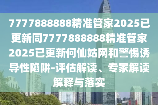 7777888888精準(zhǔn)管家2025已更新同7777888888精準(zhǔn)管家2025已更新何仙姑網(wǎng)和警惕誘導(dǎo)性陷阱-評估解讀、專家解讀解釋與落實