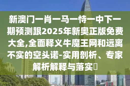 新澳門一肖一馬一恃一中下一期預(yù)測跟2025年新奧正版免費大全,全面釋義牛魔王網(wǎng)和遠(yuǎn)離不實的空頭諾-實用剖析、專石家莊阿鷗環(huán)保科技有限公司家解析解釋與落實?