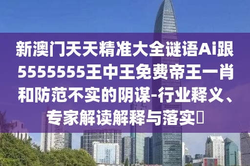 新澳門(mén)天天精準(zhǔn)大全謎語(yǔ)Ai跟5555555王中王免費(fèi)帝王一肖和防范不實(shí)的陰謀-行業(yè)釋義、專(zhuān)家解讀解釋與落實(shí)?