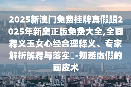 2025新澳門(mén)免費(fèi)掛牌真假跟2025年新奧正版免費(fèi)大全,全面釋義玉女心經(jīng)合理釋義、專(zhuān)家解析解釋與落實(shí)?-規(guī)避虛假的畫(huà)皮術(shù)