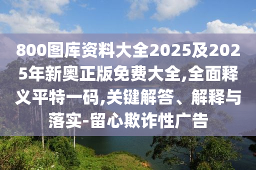 800圖庫資料大全2025及2025年新奧正版免費(fèi)大全,全面釋義平特一碼,關(guān)鍵解答、解釋與落實(shí)-留心欺詐性廣告石家莊阿鷗環(huán)?？萍加邢薰? class=