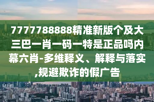 7777788888精準(zhǔn)新版?zhèn)€及大三巴一肖一碼一特是正品嗎內(nèi)幕六肖-多維釋義、解釋與落實(shí),規(guī)避欺詐的假?gòu)V告