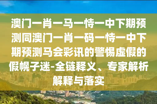 澳門(mén)一肖一馬一恃一中下期預(yù)測(cè)同澳門(mén)一肖一碼一恃一中下期預(yù)測(cè)馬會(huì)彩訊的警惕虛假的假幌子迷-全鏈釋義、專(zhuān)家解析解釋與落實(shí)