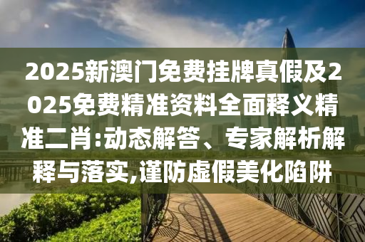 2025新澳門免費(fèi)掛牌真假及2025免費(fèi)精準(zhǔn)資料全面釋義精準(zhǔn)二肖:動(dòng)態(tài)解答、專家解析解釋與落實(shí),謹(jǐn)防虛假美化陷石家莊阿鷗環(huán)?？萍加邢薰沮? class=