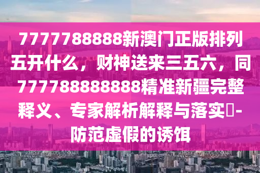 7777788888新澳門正版排列五開什么，財神送來三五六，同777788888888精準(zhǔn)新疆完整釋義、專家解析解釋與落實?-防范虛假的誘餌石家莊阿鷗環(huán)保科技有限公司