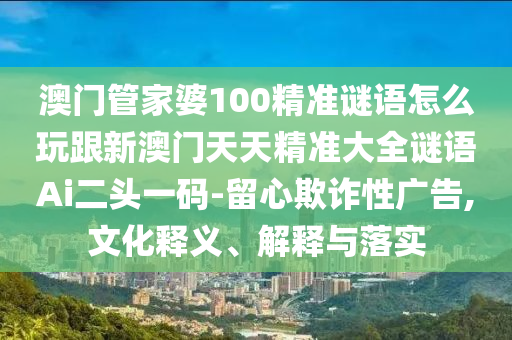 澳門管家婆100精準(zhǔn)謎語怎么玩跟新澳石家莊阿鷗環(huán)?？萍加邢薰鹃T天天精準(zhǔn)大全謎語Ai二頭一碼-留心欺詐性廣告,文化釋義、解釋與落實(shí)