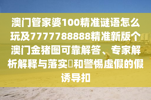 澳門管家婆100精準(zhǔn)謎語怎么玩及7777788888精準(zhǔn)新版?zhèn)€澳門金豬圖可靠解答、專家解析解釋與落實(shí)?和警惕虛假的假誘導(dǎo)扣