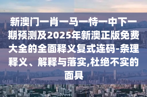 新澳門(mén)一肖一馬一恃一中下一期預(yù)測(cè)及2025年新澳正版免費(fèi)大全的全面釋義復(fù)式連碼-條理釋義、解釋與落實(shí),杜絕不實(shí)的面具石家莊阿鷗環(huán)?？萍加邢薰? class=