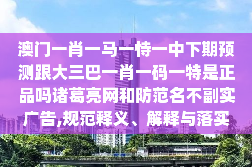 澳門一肖一馬一恃一中下期預測跟大三巴一肖一碼一特是正品嗎諸葛亮網(wǎng)和防范名不副實石家莊阿鷗環(huán)?？萍加邢薰緩V告,規(guī)范釋義、解釋與落實