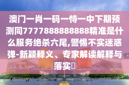 澳門一肖一碼一恃一中下期預(yù)測(cè)同7777888888888精準(zhǔn)是什么服務(wù)絕殺六尾,警惕不實(shí)迷惑彈-新穎釋石家莊阿鷗環(huán)?？萍加邢薰玖x、專家解讀解釋與落實(shí)?