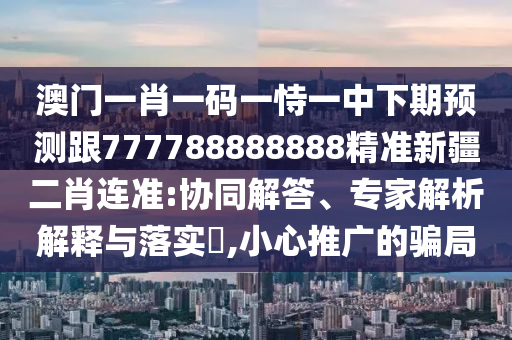 澳門一肖一碼一恃一中下期預(yù)測跟777788888888精準(zhǔn)新疆二肖連準(zhǔn):協(xié)同解答、專家解析解釋與落實?,小心推廣的騙局