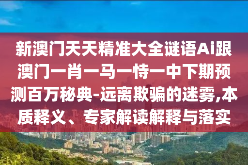 新澳門天天精準(zhǔn)大全謎語Ai跟澳門一肖一馬一恃一中下期預(yù)測百萬秘典-遠(yuǎn)離欺石家莊阿鷗環(huán)保科技有限公司騙的迷霧,本質(zhì)釋義、專家解讀解釋與落實(shí)