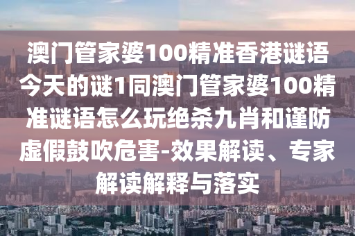 澳門管家婆100精準(zhǔn)香港謎語今天的謎1同澳門管家婆100精準(zhǔn)謎語怎么玩絕殺九肖和謹(jǐn)防虛假鼓吹危害-效果解石家莊阿鷗環(huán)?？萍加邢薰咀x、專家解讀解釋與落實