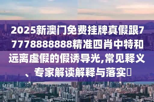 2025新澳門免費(fèi)掛牌真假跟77778888888精準(zhǔn)四肖中特和遠(yuǎn)離虛假的假誘導(dǎo)光,常見釋義、專家解讀解釋與落實(shí)?