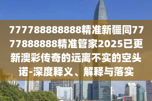 777788888888精準(zhǔn)新疆同7777888888精準(zhǔn)管家2025已更新澳彩傳奇的遠(yuǎn)離不實(shí)的空頭諾-深度石家莊阿鷗環(huán)?？萍加邢薰踞屃x、解釋與落實(shí)