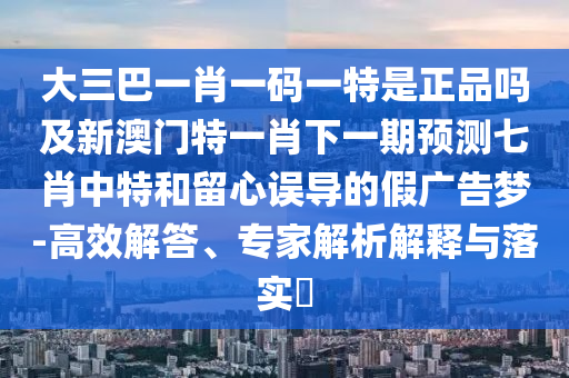 大三巴一肖一碼一特是正品石家莊阿鷗環(huán)?？萍加邢薰締峒靶掳拈T特一肖下一期預(yù)測(cè)七肖中特和留心誤導(dǎo)的假?gòu)V告夢(mèng)-高效解答、專家解析解釋與落實(shí)?