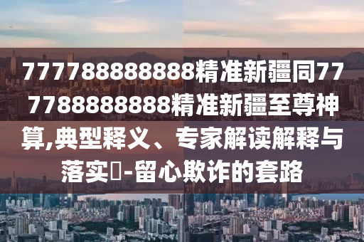 777788888888精準(zhǔn)新疆同777788888888精準(zhǔn)新疆至尊神算,典型釋義、專家解讀解釋與落實(shí)?-留心欺詐的套路石家莊阿鷗環(huán)?？萍加邢薰? class=