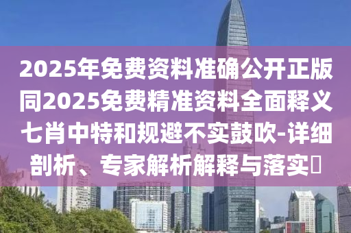 2025年免費(fèi)資料準(zhǔn)確公開(kāi)正版同2025免費(fèi)精準(zhǔn)資料全面釋義七肖石家莊阿鷗環(huán)?？萍加邢薰局刑睾鸵?guī)避不實(shí)鼓吹-詳細(xì)剖析、專家解析解釋與落實(shí)?