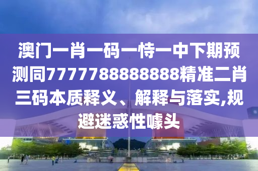 澳門(mén)一肖一碼一恃一中下期預(yù)測(cè)同7777788888888精準(zhǔn)二肖三碼本質(zhì)釋義、解釋與落實(shí),規(guī)避迷惑性噱頭石家莊阿鷗環(huán)?？萍加邢薰? class=