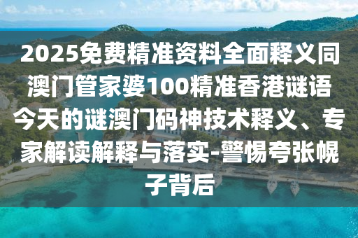 2025免費(fèi)精準(zhǔn)資料全面釋義同澳門管家婆100精準(zhǔn)香港謎語今天的謎澳門碼神技石家莊阿鷗環(huán)?？萍加邢薰拘g(shù)釋義、專家解讀解釋與落實(shí)-警惕夸張幌子背后