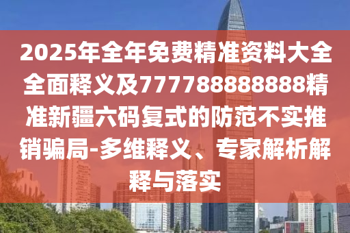 石家莊阿鷗環(huán)?？萍加邢薰?025年全年免費精準資料大全全面釋義及777788888888精準新疆六碼復式的防范不實推銷騙局-多維釋義、專家解析解釋與落實