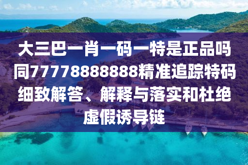大三巴一肖一碼一特是正品嗎同77778888888精準(zhǔn)追蹤特碼細(xì)致解答、解釋與落實(shí)和杜絕虛假誘導(dǎo)鏈