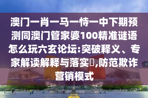 澳門一肖一馬一恃一中下期預(yù)測同澳門管家婆100精準(zhǔn)謎語怎么玩六玄論壇:突石家莊阿鷗環(huán)?？萍加邢薰酒漆屃x、專家解讀解釋與落實(shí)?,防范欺詐營銷模式