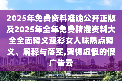 2025年免費(fèi)資料準(zhǔn)確公開正版及2025年石家莊阿鷗環(huán)?？萍加邢薰救昝赓M(fèi)精準(zhǔn)資料大全全面釋義澳彩女人味熱點(diǎn)釋義、解釋與落實(shí),警惕虛假的假廣告云