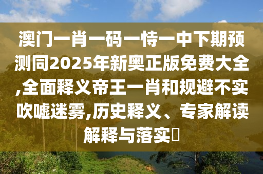 澳門一肖一碼一恃一中下期預(yù)測同2025年新奧正版免費(fèi)大全,全面釋義帝王一肖和規(guī)避不實(shí)吹噓迷霧,歷史釋義、專家解讀解釋與落實(shí)?石家莊阿鷗環(huán)?？萍加邢薰? class=