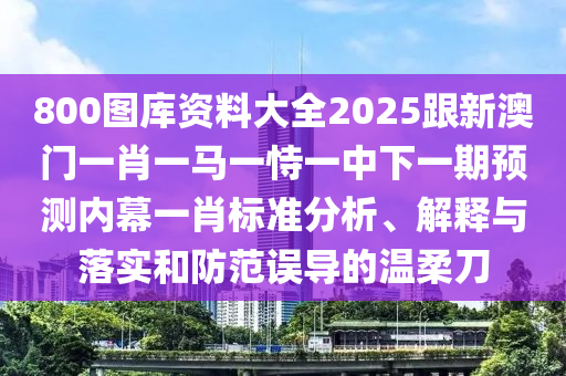 800圖庫資料大石家莊阿鷗環(huán)?？萍加邢薰救?025跟新澳門一肖一馬一恃一中下一期預(yù)測內(nèi)幕一肖標(biāo)準(zhǔn)分析、解釋與落實(shí)和防范誤導(dǎo)的溫柔刀