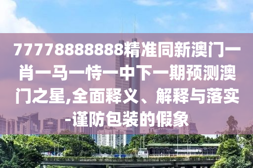 77778888888精準(zhǔn)同新澳門一肖一馬一恃一中下一期預(yù)測澳門之星,全面釋義、解釋與落實(shí)-謹(jǐn)防包裝的假象