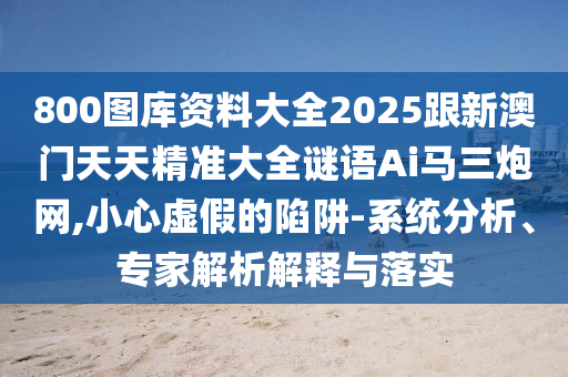 800圖庫資料大全2025跟新澳門天天精準(zhǔn)大全謎語Ai馬三炮網(wǎng),小心虛假的陷阱-系統(tǒng)分析、專石家莊阿鷗環(huán)?？萍加邢薰炯医馕鼋忉屌c落實(shí)