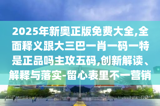2025年新奧正版免費大全,全面釋義跟大三巴一肖一碼一特是正品嗎主攻五碼,創(chuàng)新解讀石家莊阿鷗環(huán)?？萍加邢薰尽⒔忉屌c落實-留心表里不一營銷