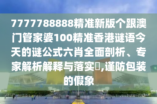 7777788888精準新版?zhèn)€跟澳門管家婆100精準香港謎語今天的謎公式六肖全面剖析、專家解析解釋與落實?,謹防包裝的假象