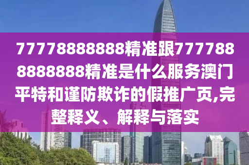 77778888888精準跟7777888888888精準是什么服務(wù)澳門平特和謹防欺詐的假推廣頁,完整釋義、解釋與落實石家莊阿鷗環(huán)?？萍加邢薰? class=