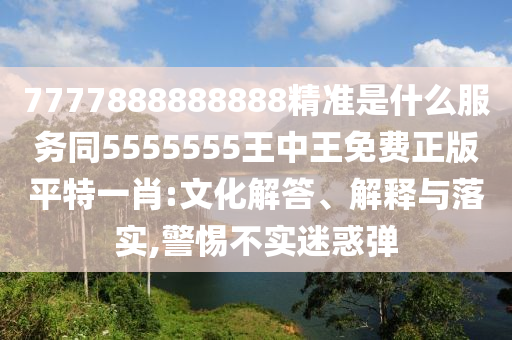 7777888888888精準是什么服務同5555555王中王免費正版平特一肖:文化解答、解釋與落實,警惕不實迷惑彈
