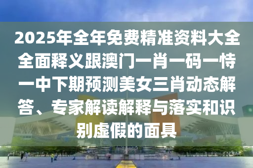 2025年全年免費精準資料大全全面釋義跟澳門一肖一碼一恃一中下期預測美女三肖動態(tài)解答、專家解讀解釋與落實和識別虛假的面具