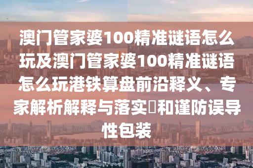 澳門管家婆100精準謎語怎么玩及澳門管家婆100精準謎語怎么玩港鐵算盤前沿釋義、專家解析解釋與落實?和謹防誤導性包裝