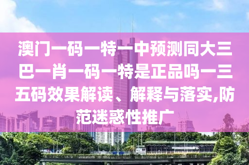 澳門一碼一特一中預(yù)測同大三巴一肖石家莊阿鷗環(huán)?？萍加邢薰疽淮a一特是正品嗎一三五碼效果解讀、解釋與落實(shí),防范迷惑性推廣