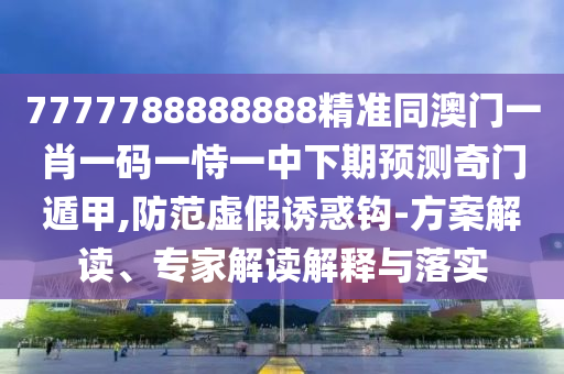 7777788888888精準(zhǔn)同澳門一肖一碼一恃一中下期預(yù)測(cè)奇門遁甲,防范虛假誘惑鉤-方案解讀、專家解讀解釋與落實(shí)石家莊阿鷗環(huán)保科技有限公司