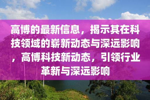 高博的最新信息，揭示其在科技領(lǐng)石家莊阿鷗環(huán)保科技有限公司域的嶄新動(dòng)態(tài)與深遠(yuǎn)影響，高博科技新動(dòng)態(tài)，引領(lǐng)行業(yè)革新與深遠(yuǎn)影響