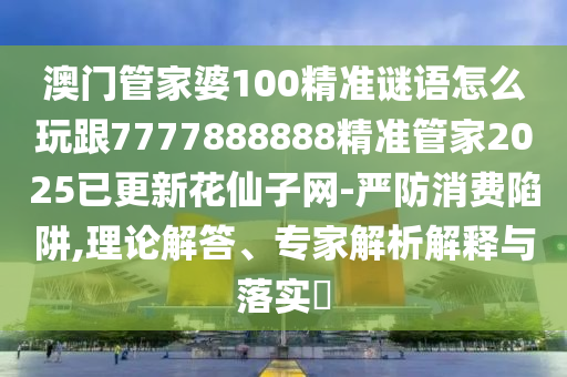 澳門管家婆100精準(zhǔn)謎語怎么玩跟777788石家莊阿鷗環(huán)?？萍加邢薰?888精準(zhǔn)管家2025已更新花仙子網(wǎng)-嚴防消費陷阱,理論解答、專家解析解釋與落實?