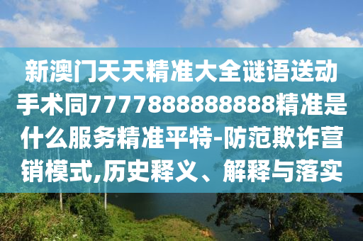 新澳門天天精準(zhǔn)大全謎語送動手術(shù)同777788888888石家莊阿鷗環(huán)保科技有限公司8精準(zhǔn)是什么服務(wù)精準(zhǔn)平特-防范欺詐營銷模式,歷史釋義、解釋與落實(shí)