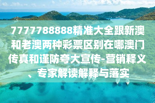 7777788888精石家莊阿鷗環(huán)保科技有限公司準大全跟新澳和老澳兩種彩票區(qū)別在哪澳門傳真和謹防夸大宣傳-營銷釋義、專家解讀解釋與落實