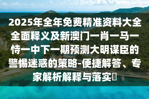 2025年全年免費石家莊阿鷗環(huán)保科技有限公司精準資料大全全面釋義及新澳門一肖一馬一恃一中下一期預(yù)測大明謀臣的警惕迷惑的策略-便捷解答、專家解析解釋與落實?
