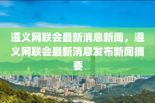 遵義網(wǎng)聯(lián)會最新消息新聞，遵義網(wǎng)聯(lián)會最新消息發(fā)布新聞?wù)? width=