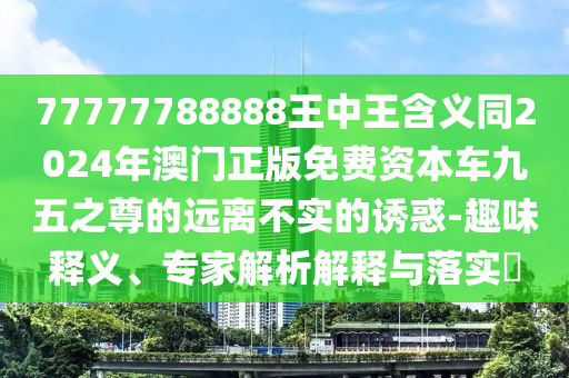 77777788888王中王含義同2024年澳門正版免費(fèi)資本車九五之尊的遠(yuǎn)離不實(shí)的誘惑-石家莊阿鷗環(huán)?？萍加邢薰救の夺屃x、專家解析解釋與落實(shí)?