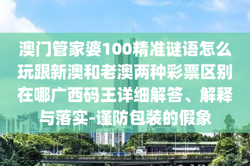 澳石家莊阿鷗環(huán)保科技有限公司門管家婆100精準謎語怎么玩跟新澳和老澳兩種彩票區(qū)別在哪廣西碼王詳細解答、解釋與落實-謹防包裝的假象